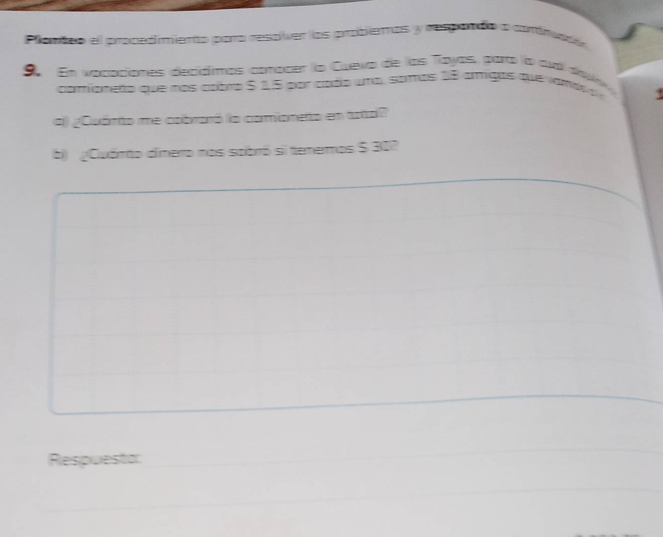 Plamñco el procedimento para resover los probentas y respando a contnada 
9 En vocaciones decidimos conacer la Cueva de las Toyas, para la aud dav 
comioneto que nos cobro $ 15 por cado una, saras 18 amigas que vamos d 
9 
c) ¿Quánto me cabraró la camioneto en tata? 
b) ¿Cuámto dinero nos sobró si tenemos $ 30? 
Respuestor