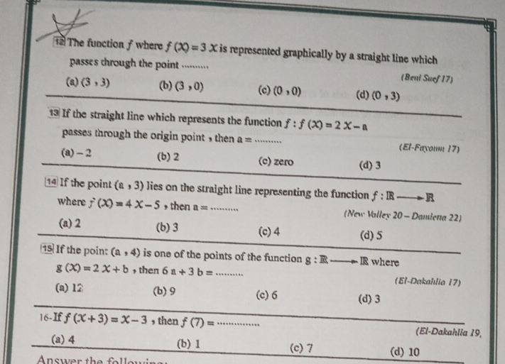 Tể The function f where f(x)=3x is represented graphically by a straight line which 
passes through the point ...........
(Beni Suef 17)
(a) (3,3) (b) (3,0) (c) (0,0) (d) (0,3)
13 If the straight line which represents the function f:f(x)=2x-a
passes through the origin point , then a= _ (El-Fayoun 17)
(a) -2 (b) 2 (c) zero (d) 3
1 If the point (a,3) lies on the straight line representing the function f:IRto to R
where f(x)=4x-5 + then a= _ (New Valley 20 - Damiena 22)
(a) 2 (b) 3 (c) 4 (d) 5
15 If the poin: (a,4) is one of the points of the function g:Rto Jto IR where
g(x)=2x+b , then 6a+3b= _ (El-Dakahılia 17)
(a) 12 (b) 9 (c) 6
(d) 3
16-If f(x+3)=x-3 , then f(7)= _(El-Dakahlia 19,
(a) 4 (b) 1 (c) 7 (d) 10
Answer the fo llow