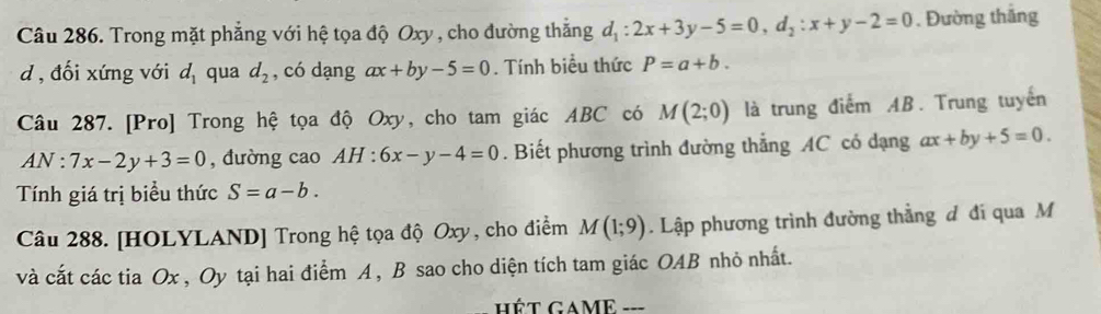 Trong mặt phẳng với hệ tọa độ Oxy , cho đường thắng d_1:2x+3y-5=0, d_2:x+y-2=0. Đường thắng 
d , đối xứng với d_1 qua d_2 , có dạng ax+by-5=0. Tính biểu thức P=a+b. 
Câu 287. [Pro] Trong hệ tọa độ Oxy, cho tam giác ABC có M(2;0) là trung điểm AB. Trung tuyến
AN:7x-2y+3=0 , đường cao AH : 6x-y-4=0. Biết phương trình đường thẳng AC có dạng ax+by+5=0. 
Tính giá trị biểu thức S=a-b. 
Câu 288. [HOLYLAND] Trong hệ tọa độ Oxy, cho điểm M(1;9). Lập phương trình đường thẳng đ đi qua M
và cắt các tia Ox , Oy tại hai điểm A , B sao cho diện tích tam giác OAB nhỏ nhất.