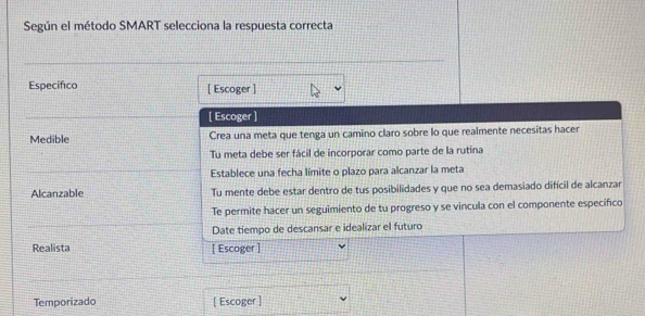 Según el método SMART selecciona la respuesta correcta 
Especifico [ Escoger ] 
[ Escoger ] 
Medible Crea una meta que tenga un camino claro sobre lo que realmente necesitas hacer 
Tu meta debe ser fácil de incorporar como parte de la rutina 
Establece una fecha límite o plazo para alcanzar la meta 
Alcanzable Tu mente debe estar dentro de tus posibilidades y que no sea demasiado difícil de alcanzar 
Te permite hacer un seguimiento de tu progreso y se vincula con el componente especifico 
Date tiempo de descansar e idealizar el futuro 
Realista [ Escoger ] 
Temporizado [ Escoger ]