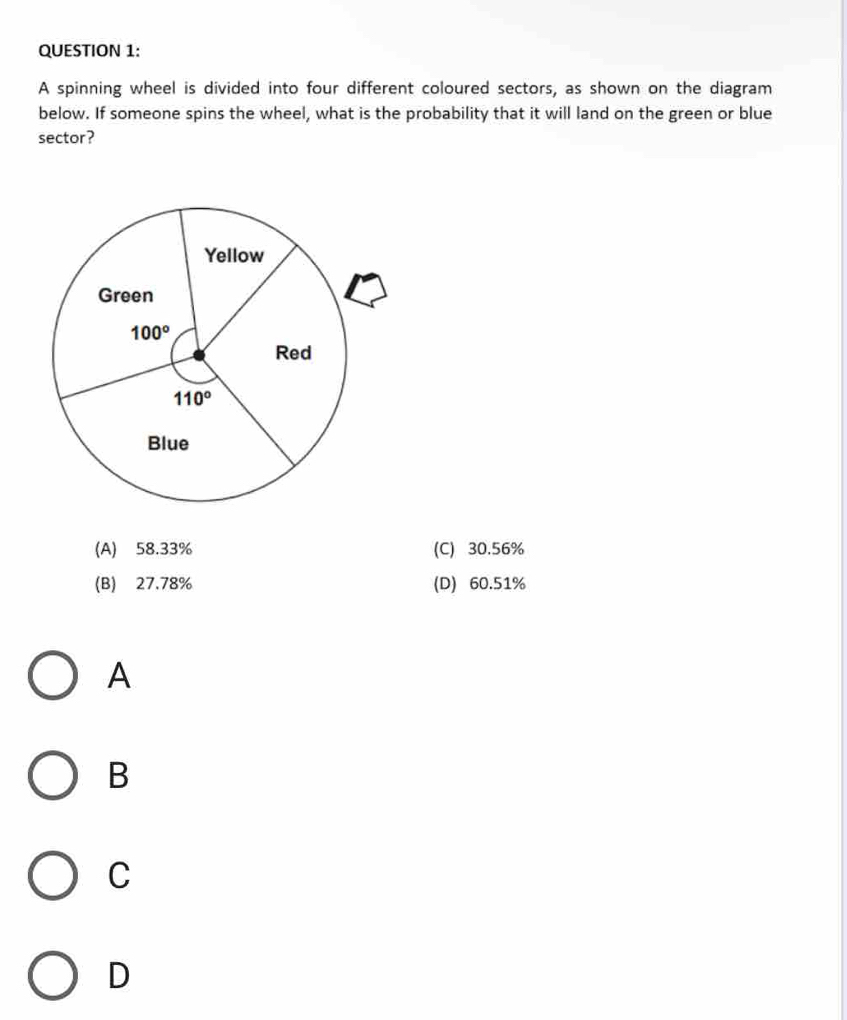 A spinning wheel is divided into four different coloured sectors, as shown on the diagram
below. If someone spins the wheel, what is the probability that it will land on the green or blue
sector?
(A) 58.33% (C) 30.56%
(B) 27.78% (D) 60.51%
A
B
C
D