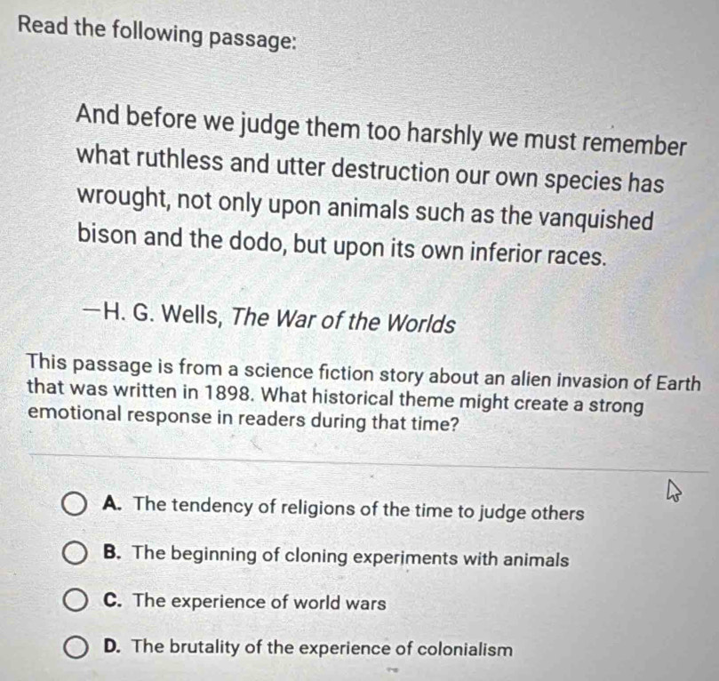 Read the following passage:
And before we judge them too harshly we must remember
what ruthless and utter destruction our own species has
wrought, not only upon animals such as the vanquished
bison and the dodo, but upon its own inferior races.
—H. G. Wells, The War of the Worlds
This passage is from a science fiction story about an alien invasion of Earth
that was written in 1898. What historical theme might create a strong
emotional response in readers during that time?
A. The tendency of religions of the time to judge others
B. The beginning of cloning experiments with animals
C. The experience of world wars
D. The brutality of the experience of colonialism