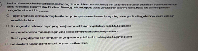 Preeklamsia merupakan komplikasi kehamilan yang ditandai oleh tekanan darah tinggi dan tanda-tanda kerusakan pada sistem organ seperti hati dan
ginjal. Preeklamsia biasanya dimulai setelah 20 minggu kehamilan pada wanita yang tekanan darahnya normal. Makna kata sistem organ dolam
paragraf tersebut adalah_
Tingkat organisasi kehidupan yang terakhir berupa kumpulan molekul-molekul yang saling memengaruhi sehingga berfungsi secara stabil dan 
memiliki sifat hidup.
Gabungan dari beberapa organ yang bekerja sama melakukan fungsi tertentu pada tubuh organisme.
Kumpulan beberapa macam jaringan yang bekerja sama untuk melakukan tugas tertentu.
Struktur yang dibentuk oleh kumpulan sel yang mempunyai sifat-sifat morfologi dan fungsi yang sama.
Unit struktural dan fungsional terkecil penyusun makhluk hidup.