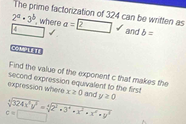 The prime factorization of 324 can be written as
2^a· 3^b , where a=boxed 2 and b=
4
□  
COMPLETE 
Find the value of the exponent c that makes the 
second expression equivalent to the first 
expression where x≥ 0 and y≥ 0
sqrt[4](324x^6y^8)=sqrt[4](2^2· 3^4· x^2· x^6· y^8)
c=□