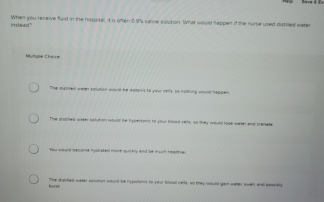Help Save & Ex
When you receive fluid in the hospital, it is often 0.9% saline solution. What would happen if the nurse used distilled water
instead?
Multiple Choice
The distilled water solution would be isotonic to your cells, so nothing would happen.
The distilled water solution would be hypertonic to your blood cells, so they would lose water and crenate.
You would become hydrated more quickly and be much healthier.
The distilled water solution would be hypotonic to your blood cells, so they would gain water, swell, and possibly
burst.