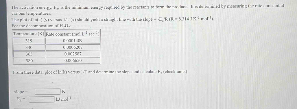 The activation energy. E_a, is the minimum energy required by the reactants to form the products. It is determined by measuring the rate constant at
various temperatures.
The plot of ln (k)(y) versus 1/T(x) should yield a straight line with the slope =-E_a/R(R=8.314JK^(-1)mol^(-1)).
For the decomposition of H_2O_2:
From these data, plot of ln (k) versus 1/T and determine the slope and calculate E_a (check units)
slope = □ K
E_a=□ kJmol^(-1)