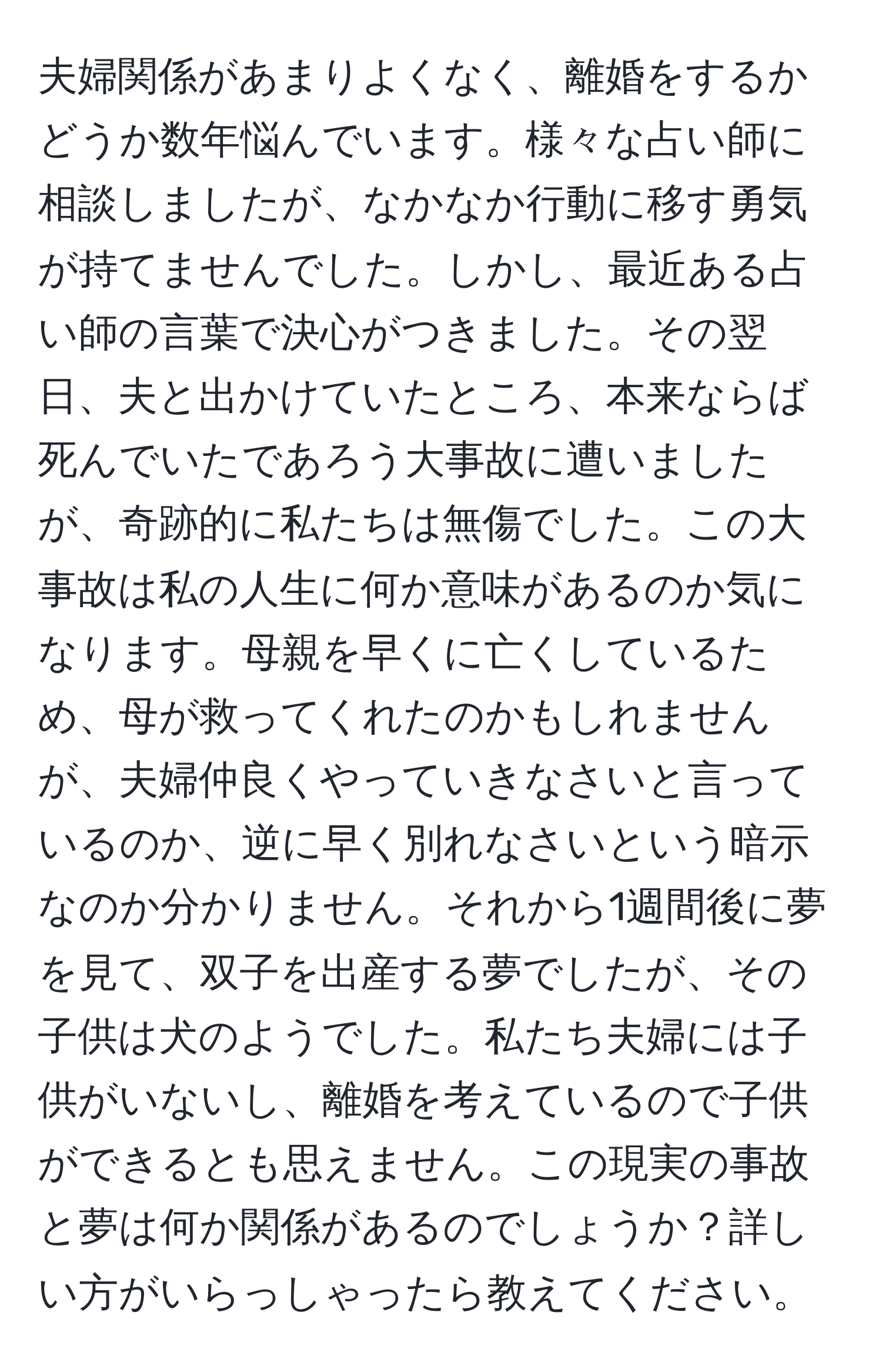 夫婦関係があまりよくなく、離婚をするかどうか数年悩んでいます。様々な占い師に相談しましたが、なかなか行動に移す勇気が持てませんでした。しかし、最近ある占い師の言葉で決心がつきました。その翌日、夫と出かけていたところ、本来ならば死んでいたであろう大事故に遭いましたが、奇跡的に私たちは無傷でした。この大事故は私の人生に何か意味があるのか気になります。母親を早くに亡くしているため、母が救ってくれたのかもしれませんが、夫婦仲良くやっていきなさいと言っているのか、逆に早く別れなさいという暗示なのか分かりません。それから1週間後に夢を見て、双子を出産する夢でしたが、その子供は犬のようでした。私たち夫婦には子供がいないし、離婚を考えているので子供ができるとも思えません。この現実の事故と夢は何か関係があるのでしょうか？詳しい方がいらっしゃったら教えてください。