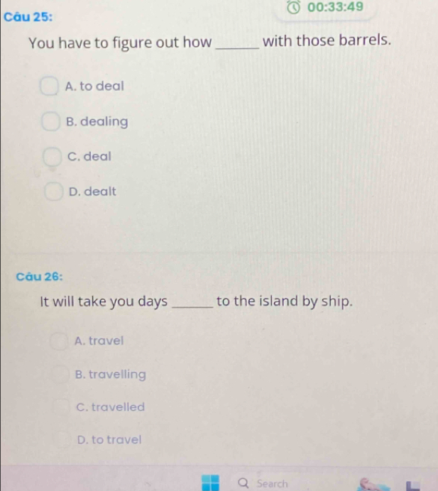 00:33:49 
Câu 25:
You have to figure out how_ with those barrels.
A. to deal
B. dealing
C. deal
D. dealt
Câu 26:
It will take you days _to the island by ship.
A. travel
B. travelling
C. travelled
D. to trave!
Q Search