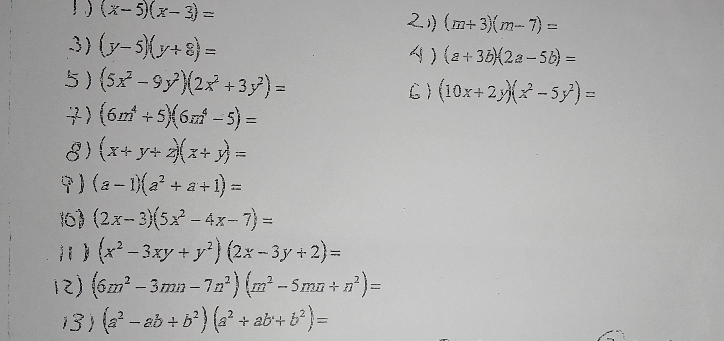 (x-5)(x-3)=
(m+3)(m-7)=
3) (y-5)(y+8)=
(a+3b)(2a-5b)=
5) (5x^2-9y^2)(2x^2+3y^2)= (10x+2y)(x^2-5y^2)=
7) (6m^4+5)(6m^4-5)=
8) (x+y+z)(x+y)=

) (a-1)(a^2+a+1)=
( (2x-3)(5x^2-4x-7)=
(x^2-3xy+y^2)(2x-3y+2)=
(6m^2-3mn-7n^2)(m^2-5mn+n^2)=
(3) (a^2-ab+b^2)(a^2+ab+b^2)=