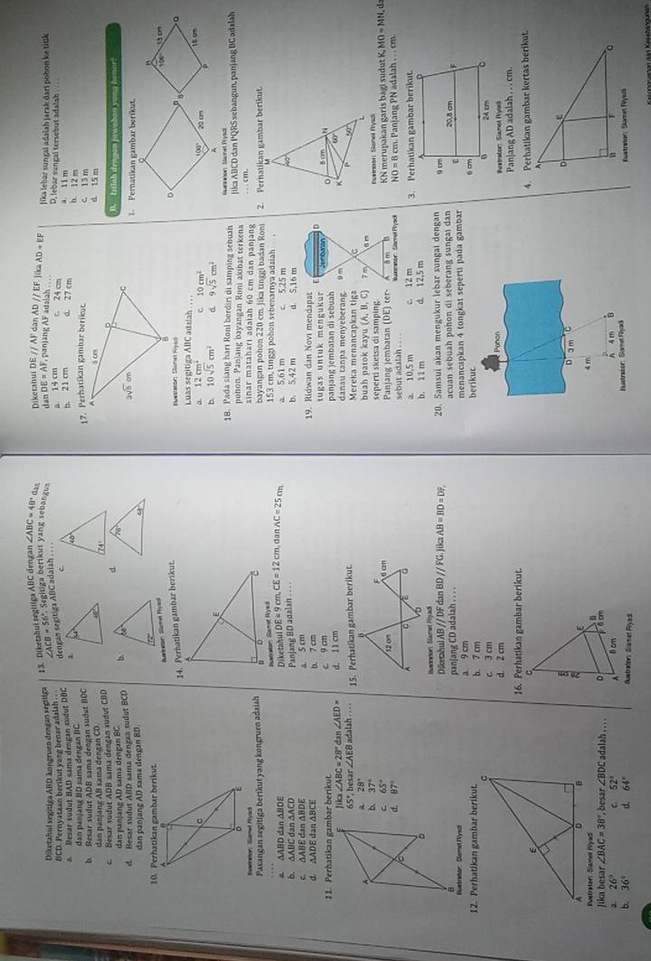 Diketabui segitiga ABC dengan ∠ ABC=48° das
Diketahul segitiga ABD kongruen dengan segitiga ADparallel EF jio AD=EF
dengan segitiga ABC adaiah . . . //AF dan
BCD. Pernyataan berikut yang benar adalah ._ ∠ ACB=56° Segitiga berikut yang sebangua Dikerahui DE dan DE=AF , panjang AF adalah . . . lika lebar sungal adalah jarak dari pobon ke titik
1a 14 cm c. 24 cm
D, lebar sungal tersebut adalah
b. 21 cm d. 27 cm b. 12 m
a. Besar sudut BAD sama dengan sudut DBC C a 11 m d. 15 m c. 13 m
dan panjang BD sama dengan BC
b Besar sudut ADB sama dengan sudut BDC17. Perhatikan gambar berikut.
dan pänjane AB sama dengan CD.
c Bexar sudut ADB sama dengan sudut CDD
dan panjang AD sama dengan BC.dIsilah dengan jawaban yong henar?
d. Besar sudut ABD sama denzan sudut BCD b.  
Pernatikan gambar berikut
dan panjang AD sama dengan BD.
106 1º
Buartnaton Stamel Pyas
14. Perhatikan gambar herikut.
D
Bustrason: Damet Ral
Luas segitiga ABC adalah ., , ,
20 cm 1 6 cm
a. 12cm^2 c 10cm^2
100°
b. 10sqrt(5)cm^2 9sqrt(5)cm^2 A
18. Pada siang hari Roni berdiri di samping sebuah nuarnnon: Skunet Pysdi
ponon. Panjang bayangan Roni akinat terkena
Rustrator: Sumel Hiysck jika ABCD dan PQRS sebangun, panjang BC adalah
sinar matahari adaiah 60 cm dan panjang .   cm.
Pasangan segitiga berikut yang kongruen adaiah bayangan pohon 220 cm. Jika tinggi badan Roni 2. Pernatikan gambar berikut.
Bustraton Samet Rrsdk
153 cm, tinggi pohon sebenarnya adaiah .
Diketahul
△ ABD 0 đan ΔBDE DE=9cm,CE=12cm , dan AC=25cm a. 5,61 m c 5.25 m
b. △ ABC dan ∆ACD
C △ ABE dan ΔBDE a. 5 cm Panjang BD adalan . . . . b. 5,42 m d. 5,16 m
d b. 7 cm 19. Ridwan dan Novi mendapat D
tugas untuk mengukur Jembatar o
11. Perhatikan gambar berikut. c 9 cm panjang jembatan di sebuah u m ×
60'
Jik ∠ ABC=28° dan ∠ AED= d. 1 1 cm danau canpa menyeberang.
50
65°, besar ∠ AEB h    15. Perhatikan gambar berikut. Mereka menancapkan tiga C
a 28° buah parok kayu (A,B,C)
b. 37° 7 m a n Emmean Sanel Ryss
seperti sketsa di samping.
C 65°
Panjang jembatan (DE) ter- ān  KN merupakan garís bagi sudut K,MO=MN d
d 87° Wuametor: Slamel Phyadk NO=8cm. Panjang PN adalah , . . cm
sebut adalah . . . .
a. 10,5 m c 12 m
b. 11 m d. 12,5 m 3. Perhatikan gambar berikut.
Burneton, Sounet Pyadi
Diketahul A 3//DF dan BDparallel FG.
Bustrdor: Same Nyicl pan|ang CD adalah . . . . ika AB=BD=DF. 20. Samsui akan mengukur lebar sungai dengan 
acuan sebuah pohon di seberang sungai dan
12. Perhatikan gambar berikut. b. 7 cm a. 9 cm menancapkan 4 tongkat seperti pada gambar 
berikuc
 
c. 3 cm
Panon
d. 2 cm Rustrator: Siamol Myor
16. Perhatikan gambar berikut. Panjang AD adalah . . . cm.
4. Perhatikan gambar kertas berikut.
D 3 m C
4 m
Jika besar ∠ BAC=38° , besar ∠ BDC adalah . . . .
26° c 52°
4 m n
b. 36° d. 64° Austraton Slamet Plyad Nustretor: Siamet Flyack #uatrior: Slame Rysck
Ketohenan dan Keeebängunan