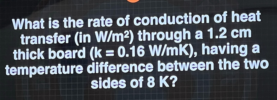 What is the rate of conduction of heat 
transfer (inW/m^2) through a 1.2 cm
thick board (k=0.16 W/mK), having a 
temperature difference between the two 
sides of 8 K?