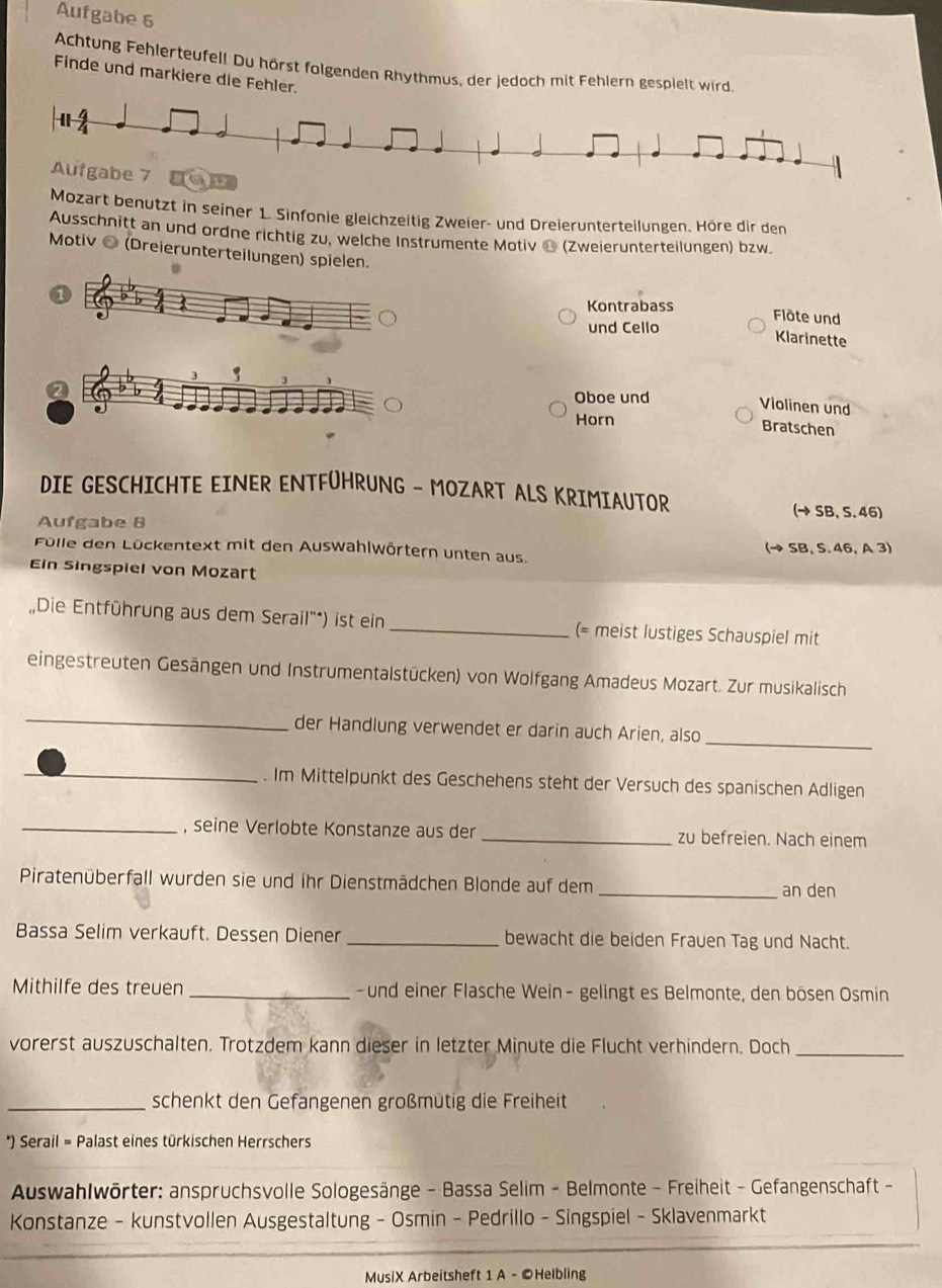 Aufgabe 6
Achtung Fehlerteufell Du hörst folgenden Rhythmus, der jedoch mit Fehlern gespielt wird
Finde und markiere die Fehler.
Aufgabe 7 ) 12
Mozart benutzt in seiner 1. Sinfonie gleichzeitig Zweier- und Dreierunterteilungen. Höre dir den
Ausschnitt an und ordne richtig zu, welche Instrumente Motiv ć (Zweierunterteilungen) bzw
Motiv ● (Dreierunterteilungen) spielen.
Kontrabass
Flöte und
und Cello
Klarinette
QOboe und
Violinen und
Horn
Bratschen
DIE GESCHICHTE EINER ENTFÜHRUNG - MOZART ALS KRIMIAUTOR
(→ SB, 5. 46)
Aufgabe 8
Fülle den Lückentext mit den Auswahlwörtern unten aus. , A 3)
(to SB,S.△ 6
Ein Singspiel von Mozart
Die Entführung aus dem Serail'*) ist ein _(= meist lustiges Schauspiel mit
eingestreuten Gesängen und Instrumentalstücken) von Wolfgang Amadeus Mozart. Zur musikalisch
_
_
der Handlung verwendet er darin auch Arien, also
_. Im Mittelpunkt des Geschehens steht der Versuch des spanischen Adligen
_, seine Verlobte Konstanze aus der _zu befreien. Nach einem
Piratenüberfall wurden sie und ihr Dienstmädchen Blonde auf dem _an den
Bassa Selim verkauft. Dessen Diener _bewacht die beiden Frauen Tag und Nacht.
Mithilfe des treuen _ und einer Flasche Wein- gelingt es Belmonte, den bösen Osmin
vorerst auszuschalten. Trotzdem kann dieser in letzter Minute die Flucht verhindern. Doch_
_schenkt den Gefangenen großmütig die Freiheit
*) Serail = Palast eines türkischen Herrschers
Auswahlwörter: anspruchsvolle Sologesänge - Bassa Selim - Belmonte - Freiheit - Gefangenschaft -
Konstanze - kunstvollen Ausgestaltung - Osmin - Pedrillo - Singspiel - Sklavenmarkt
MusiX Arbeitsheft 1 A - ©Helbling