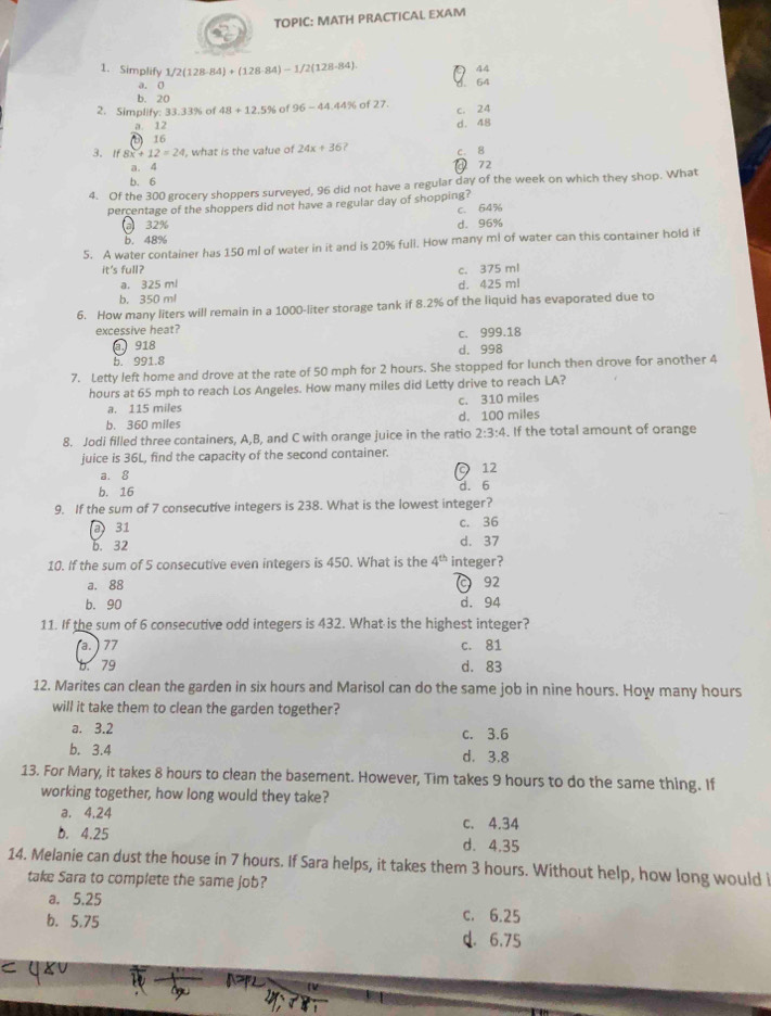 TOPIC: MATH PRACTICAL EXAM
1. Simplify 1/2(128-84)+(128-84)-1/2(128-84)
44
a. 0
64
b. 20
2. Simplify: 33.33% of 48+12.5% of 96-44.44% of 27. c. 24
a. 12
D)16 d. 48
3.If 8x+12=24 , what is the value of 24x+36
c. 8
a. 4
72
b. 6
4. Of the 300 grocery shoppers surveyed, 96 did not have a regular day of the week on which they shop. What
percentage of the shoppers did not have a regular day of shopping?
c. 64%
32% d. 96%
b. 48%
5. A water container has 150 ml of water in it and is 20% full. How many ml of water can this container hold if
it's full? c. 375 ml
a. 325 ml d. 425 ml
b. 350 ml
6. How many liters will remain in a 1000-liter storage tank if 8.2% of the liquid has evaporated due to
excessive heat?
① 918 c. 999.18
d. 998
b. 991.8
7. Letty left home and drove at the rate of 50 mph for 2 hours. She stopped for lunch then drove for another 4
hours at 65 mph to reach Los Angeles. How many miles did Letty drive to reach LA?
a. 115 miles c. 310 miles
b. 360 miles d. 100 miles
8. Jodi filled three containers, A,B, and C with orange juice in the ratio 2:3:4. If the total amount of orange
juice is 36L, find the capacity of the second container.
a.8 12
b. 16 d. 6
9. If the sum of 7 consecutive integers is 238. What is the lowest integer?
a 31 c. 36
b. 32 d. 37
10. If the sum of 5 consecutive even integers is 450. What is the 4^(th) integer?
a. 88 C 92
b. 90 d. 94
11. If the sum of 6 consecutive odd integers is 432. What is the highest integer?
(a. )  77 c. 81
b. 79 d. 83
12. Marites can clean the garden in six hours and Marisol can do the same job in nine hours. How many hours
will it take them to clean the garden together?
a. 3.2 c. 3.6
b. 3.4 d. 3.8
13. For Mary, it takes 8 hours to clean the basement. However, Tim takes 9 hours to do the same thing. If
working together, how long would they take?
a. 4.24 c. 4.34
b. 4.25 d. 4.35
14. Melanie can dust the house in 7 hours. If Sara helps, it takes them 3 hours. Without help, how long would 
take Sara to complete the same job?
a. 5.25 c. 6.25
b. 5.75
d. 6.75