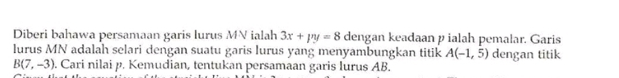 Diberi bahawa persamaan garis lurus MN ialah 3x+py=8 dengan keadaan p ialah pemalar. Garis 
lurus MN adalah selari dengan suatu garis lurus yang menyambungkan titik A(-1,5) dengan titik
B(7,-3). Cari nilai p. Kemudian, tentukan persamaan garis lurus AB.