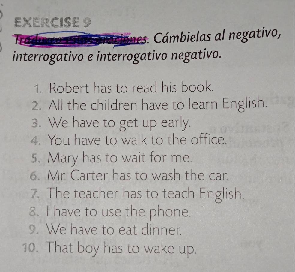 ciones. Cámbielas al negativo, 
interrogativo e interrogativo negativo. 
1. Robert has to read his book. 
2. All the children have to learn English. 
3. We have to get up early. 
4. You have to walk to the office. 
5. Mary has to wait for me. 
6. Mr. Carter has to wash the car. 
7. The teacher has to teach English. 
8. I have to use the phone. 
9. We have to eat dinner. 
10. That boy has to wake up.