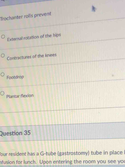 Trochanter rolls prevent 
External rotation of the hips 
Contractures of the knees 
Footdrop 
Plantar flexion 
Question 35 
Your resident has a G-tube (gastrostomy) tube in place 
nfusion for lunch. Upon entering the room you see you