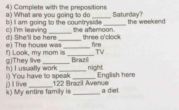 Complete with the prepositions 
a) What are you going to do _Saturday? 
b) I am going to the countryside _the weekend 
c) I'm leaving _the afternoon. 
d) She'll be here _three o'clock 
e) The house was _fire 
f) Look, my mom is _TV 
g)They live _Brazil 
h) I usually work _night 
i) You have to speak _English here 
j) I live _122 Brazil Avenue 
k) My entire family is _a diet