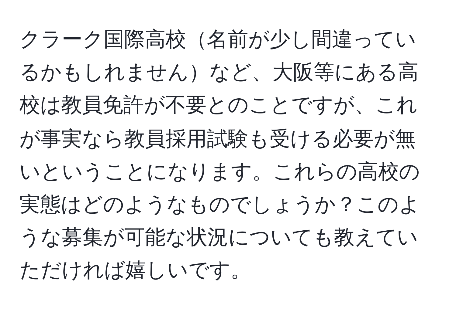 クラーク国際高校名前が少し間違っているかもしれませんなど、大阪等にある高校は教員免許が不要とのことですが、これが事実なら教員採用試験も受ける必要が無いということになります。これらの高校の実態はどのようなものでしょうか？このような募集が可能な状況についても教えていただければ嬉しいです。