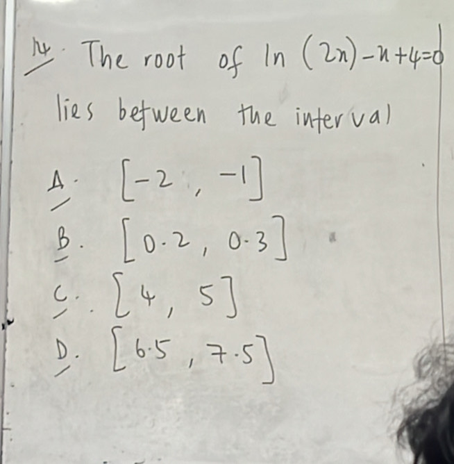 The root of ln (2n)-n+4=0
lies between the interval
A. [-2,-1]
B. [0.2,0.3]
C. [4,5]
/
D. [6.5,7.5]