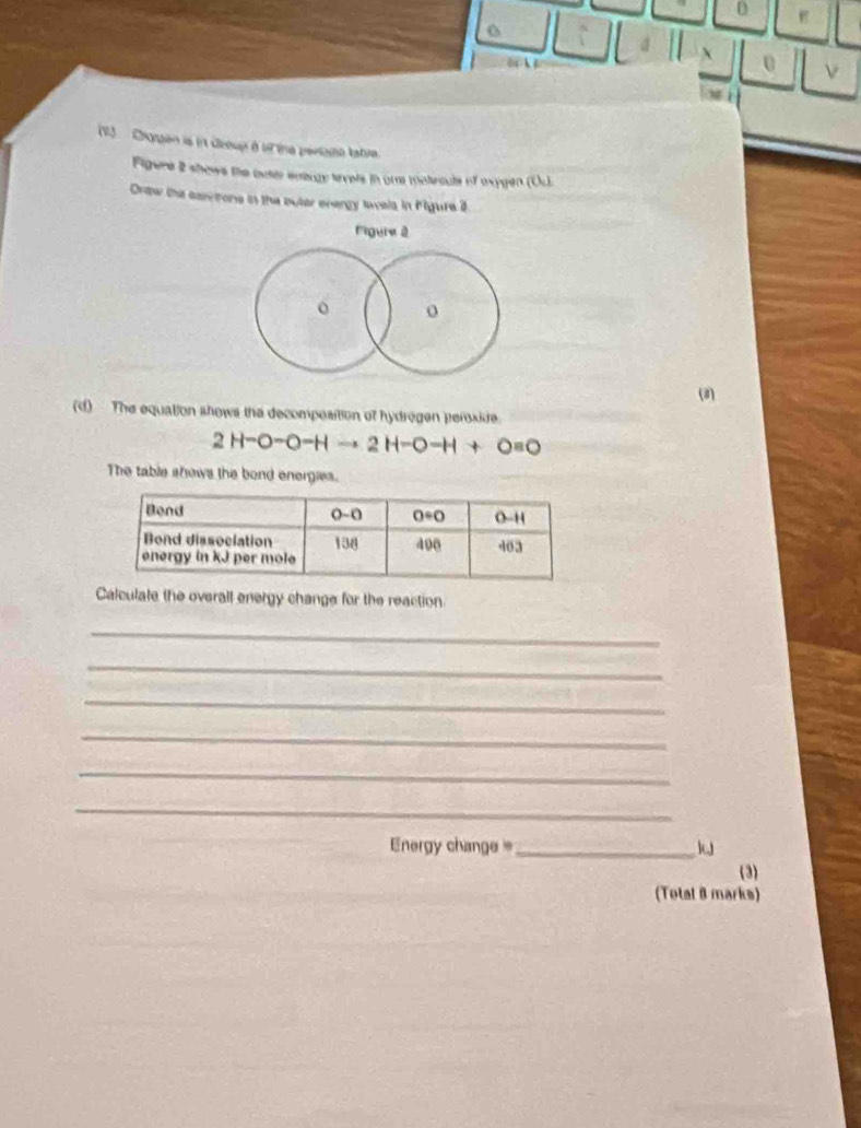 Chogen is i deoup à o tne périome latre.
Figere 2 shows the outer enargy tevels in ume mateculs of oxygen (Oc.
Draw the canrone i the outer energy lavels in Pigure 3
Figure 2
o o
(3)
(d)  The equation shows the decomposition of hydragen peroxide
2H-O-O-Hto 2H-O-H+O=0
The table shows the bond energies.
Calculate the overall energy change for the reaction.
_
_
_
_
_
_
nergy change=_
(3)
(Total 8 marks)