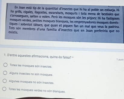 En Joan està tip de la quantitat d'insectes que hi ha al poble on estiueja. Hi
ha grills, cigales, llagostes, escarabats, mosquits i tota mena de bestioles que
s'arrosseguen, salten o volen. Però les mosques són les pitjors: Hi ha fastigoses
mosques verdes, petites mosques blanques, les emprenyadores mosques domès-
tiques i sobretot tábacs, que quan et piquen fan un mal que veus la padrina.
Tots són membres d'una família d'insectes que en Joan preferiria que no
existis.
1. D'entre aquestes afirmacions, quina és falsa? * 1 punt
Totes les mosques són insectes.
Alguns insectes no són mosques.
Algunes mosques no són insectes.
Totes les mosques verdes no són blanques.