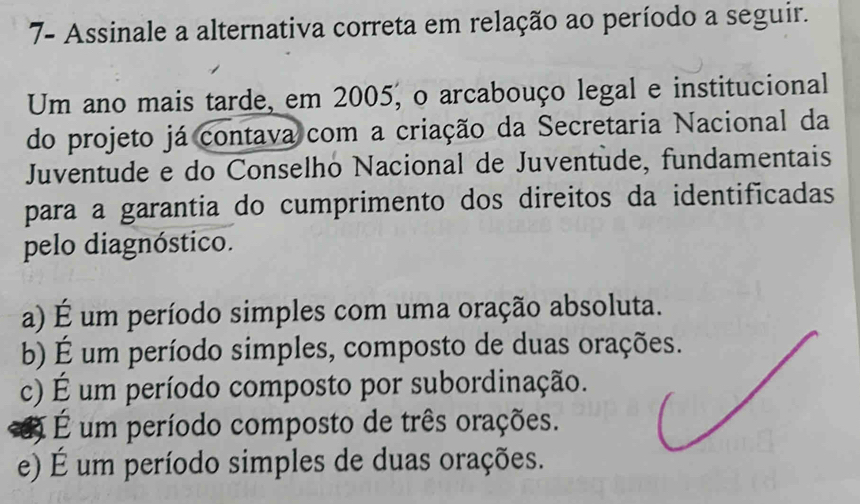 7- Assinale a alternativa correta em relação ao período a seguir.
Um ano mais tarde, em 2005, o arcabouço legal e institucional
do projeto já contava com a criação da Secretaria Nacional da
Juventude e do Conselho Nacional de Juventude, fundamentais
para a garantia do cumprimento dos direitos da identificadas
pelo diagnóstico.
a) É um período simples com uma oração absoluta.
b) É um período simples, composto de duas orações.
c) É um período composto por subordinação.
É um período composto de três orações.
e) É um período simples de duas orações.