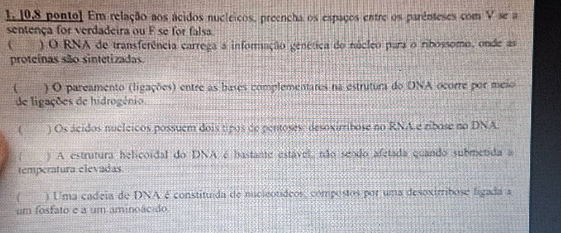 [0,8 ponto] Em relação aos ácidos nucleicos, preencha os espaços entre os parênteses com V se a 
sentença for verdadeira ou F se for falsa 
) O RNA de transferência carrega a informação genética do núcleo para o ribossomo, onde as 
proteínas são sintetizadas. 
355 ) O pareamento (ligações) entre as bases complementares na estrutura do DNA ocorre por meio 
de ligações de hidrogênio. 
 ) Os ácidos nucleicos possuem dois tipos de pentoses; desoxirribose no RNA e ribose no DNA. 
( __ ) A estrutura helicoidal do DNA é hastante estável, não sendo afetada quando submetida a 
temperatura elevadas 
( ) Uma cadeia de DNA é constituída de nucleotídeos, compostos por uma desoxirribose ligada a 
um fosfato e a um aminoácido.