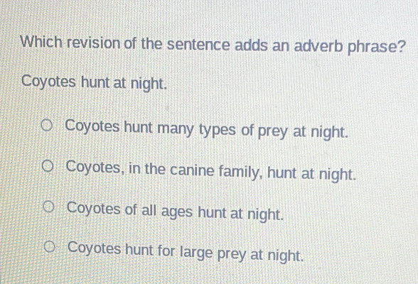 Which revision of the sentence adds an adverb phrase?
Coyotes hunt at night.
Coyotes hunt many types of prey at night.
Coyotes, in the canine family, hunt at night.
Coyotes of all ages hunt at night.
Coyotes hunt for large prey at night.