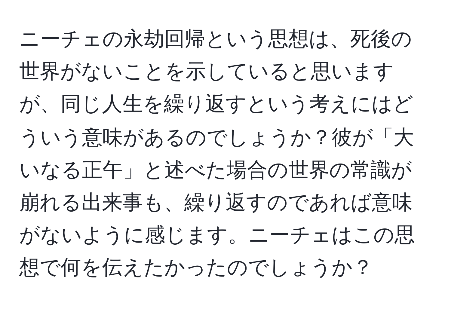 ニーチェの永劫回帰という思想は、死後の世界がないことを示していると思いますが、同じ人生を繰り返すという考えにはどういう意味があるのでしょうか？彼が「大いなる正午」と述べた場合の世界の常識が崩れる出来事も、繰り返すのであれば意味がないように感じます。ニーチェはこの思想で何を伝えたかったのでしょうか？