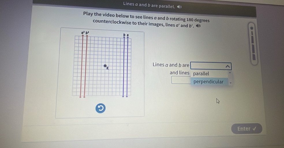 Lines a and b are parallel. 
Play the video below to see lines σ and b rotating 180 degrees
counterclockwise to their images, lines a' and b'. 
`
Lines σ and b are
and lines parallel
perpendicular
Enter √