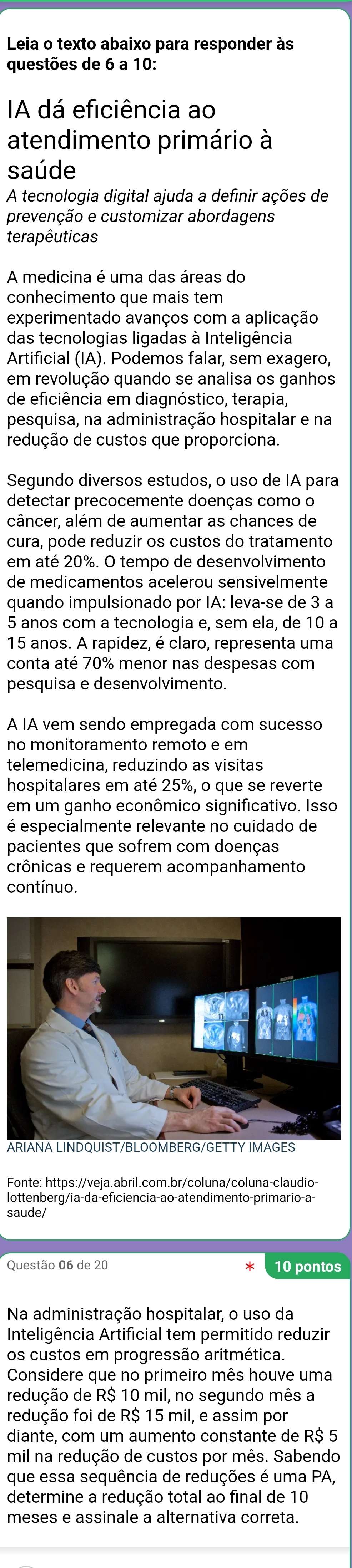 Leia o texto abaixo para responder às
questões de 6 a 10:
A dá eficiência ao
atendimento primário à
saúde
A tecnologia digital ajuda a definir ações de
prevenção e customizar abordagens
terapêuticas
A medicina é uma das áreas do
conhecimento que mais tem
experimentado avanços com a aplicação
das tecnologias ligadas à Inteligência
Artificial (IA). Podemos falar, sem exagero,
em revolução quando se analisa os ganhos
de eficiência em diagnóstico, terapia,
pesquisa, na administração hospitalar e na
redução de custos que proporciona.
Segundo diversos estudos, o uso de IA para
detectar precocemente doenças como o
câncer, além de aumentar as chances de
cura, pode reduzir os custos do tratamento
em até 20%. O tempo de desenvolvimento
de medicamentos acelerou sensivelmente
quando impulsionado por IA: leva-se de 3 a
5 anos com a tecnologia e, sem ela, de 10 a
15 anos. A rapidez, é claro, representa uma
conta até 70% menor nas despesas com
pesquisa e desenvolvimento.
A IA vem sendo empregada com sucesso
no monitoramento remoto e em
telemedicina, reduzindo as visitas
hospitalares em até 25%, o que se reverte
em um ganho econômico significativo. Isso
é especialmente relevante no cuidado de
pacientes que sofrem com doenças
crônicas e requerem acompanhamento
contínuo.
Fonte: https://veja.abril.com.br/coluna/coluna-claudio-
lottenberg/ia-da-eficiencia-ao-atendimento-primario-a-
saude/
Questão 06 de 20 10 pontos
Na administração hospitalar, o uso da
Inteligência Artificial tem permitido reduzir
os custos em progressão aritmética.
Considere que no primeiro mês houve uma
redução de R$ 10 mil, no segundo mês a
redução foi de R$ 15 mil, e assim por
diante, com um aumento constante de R$ 5
mil na redução de custos por mês. Sabendo
que essa sequência de reduções é uma PA,
determine a redução total ao final de 10
meses e assinale a alternativa correta.