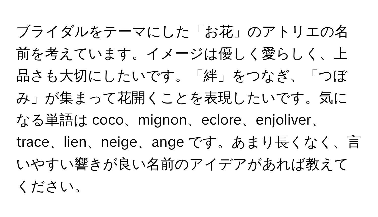 ブライダルをテーマにした「お花」のアトリエの名前を考えています。イメージは優しく愛らしく、上品さも大切にしたいです。「絆」をつなぎ、「つぼみ」が集まって花開くことを表現したいです。気になる単語は coco、mignon、eclore、enjoliver、trace、lien、neige、ange です。あまり長くなく、言いやすい響きが良い名前のアイデアがあれば教えてください。