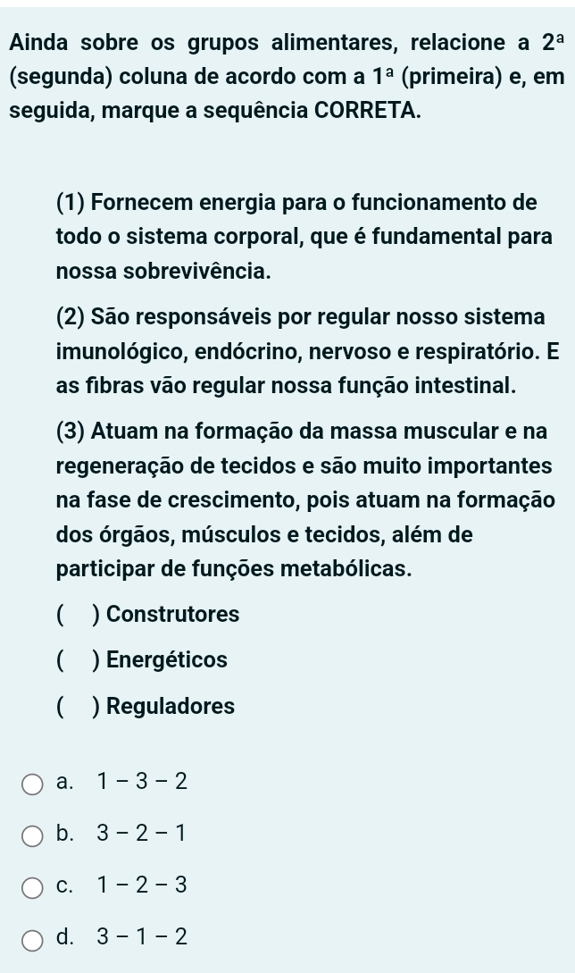 Ainda sobre os grupos alimentares, relacione a 2^a
(segunda) coluna de acordo com a 1^a (primeira) e, em
seguida, marque a sequência CORRETA.
(1) Fornecem energia para o funcionamento de
todo o sistema corporal, que é fundamental para
nossa sobrevivência.
(2) São responsáveis por regular nosso sistema
imunológico, endócrino, nervoso e respiratório. E
as fibras vão regular nossa função intestinal.
(3) Atuam na formação da massa muscular e na
regeneração de tecidos e são muito importantes
na fase de crescimento, pois atuam na formação
dos órgãos, músculos e tecidos, além de
participar de funções metabólicas.
 ) Construtores
 ) Energéticos
) Reguladores
a. 1-3-2
b. 3-2-1
C. 1-2-3
d. 3-1-2