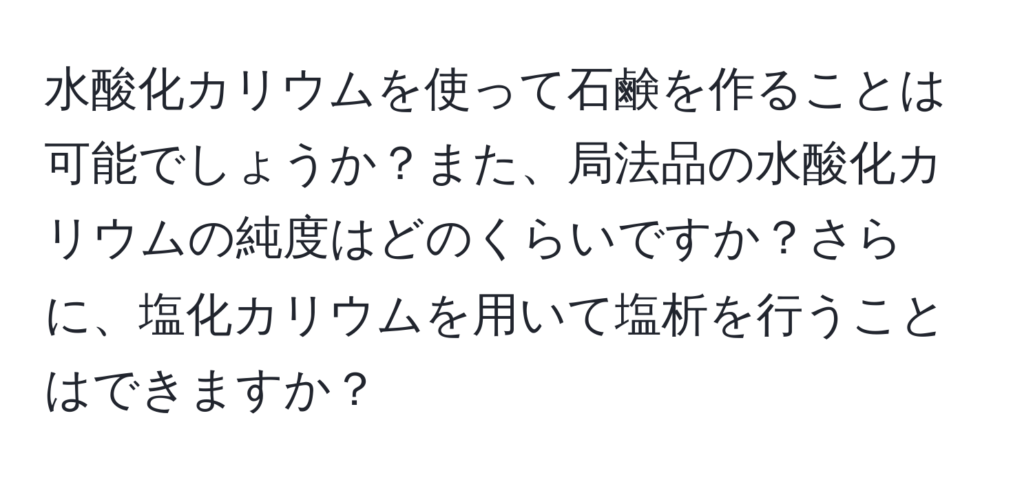 水酸化カリウムを使って石鹸を作ることは可能でしょうか？また、局法品の水酸化カリウムの純度はどのくらいですか？さらに、塩化カリウムを用いて塩析を行うことはできますか？