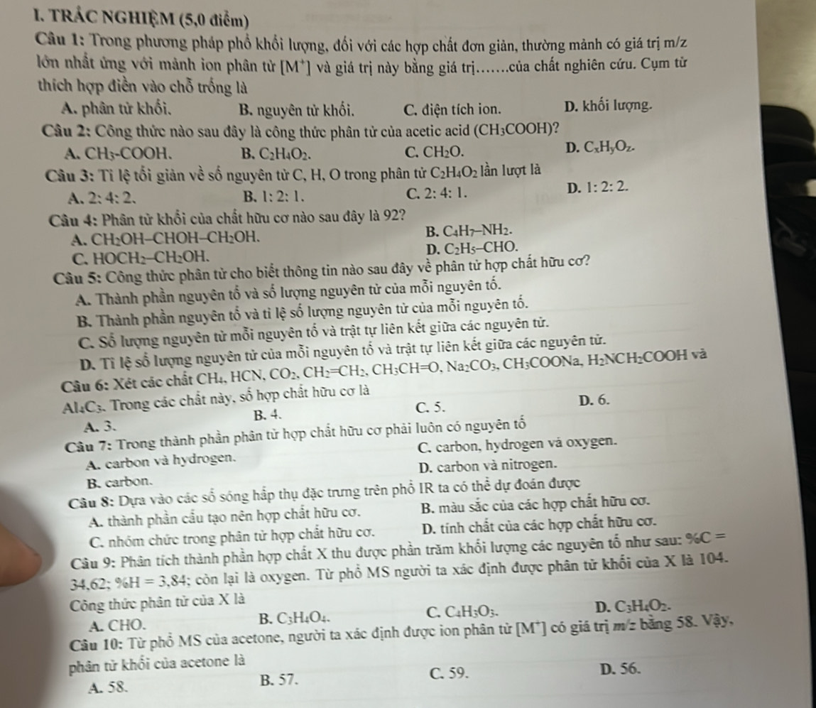 TRÁC NGHIỆM (5,0 điểm)
Câu 1: Trong phương pháp phổ khổi lượng, đối với các hợp chất đơn giản, thường mảnh có giá trị m/z
lớn nhất ứng với mảnh ion phân tử M^+ và giá trị này bằng giá trị.......của chất nghiên cứu. Cụm tử
thích hợp điền vào chỗ trống là
A. phân tử khối. B. nguyên tử khối. C. điện tích ion. D. khối lượng.
Câu 2: Công thức nào sau đây là công thức phân tử của acetic acid (CH_3COOH)
A. CH₃-COOH. B. C_2H_4O_2. C. CH_2O.
D. C_xH_yO_z.
Câu 3: Tỉ lệ tối giản về số nguyên tử C, H, O trong phân tử C_2H_4O_2 lần lượt là
C.
A. 2: 4:2. B. 1:2:1. 2:4:1.
D. 1:2:2.
Câu 4: Phân tử khối của chất hữu cơ nào sau đây là 92?
A. CH₂OH-CHOH -CH_2OH. B. C_4H_7-NH_2.
C. HOC H_2-CH_2OH. D. C_2H_5-CHO.
Câu 5: Công thức phân tử cho biết thông tin nào sau đây về phân tử hợp chất hữu cơ?
A. Thành phần nguyên tố và số lượng nguyên tử của mỗi nguyên tố.
B. Thành phần nguyên tố và tỉ lệ số lượng nguyên tử của mỗi nguyên tố.
C. Số lượng nguyên tử mỗi nguyên tố và trật tự liên kết giữa các nguyên tử.
D. Tỉ lệ số lượng nguyên tử của mỗi nguyên tố và trật tự liên kết giữa các nguyên tử.
Câu 6: Xét các chất CHị, HCN CO_2,CH_2=CH_2,CH_3CH=O,Na_2CO_3,CH_3COONa,H_2NCH_2COOH 5 à
_ 
Al4C3. Trong các chất này, 9 6 hợp chất hữu cơ là
C. 5. D. 6.
A. 3. B. 4.
Câu 7: Trong thành phần phân tử hợp chất hữu cơ phải luôn có nguyên tố
A. carbon và hydrogen. C. carbon, hydrogen vá oxygen.
B. carbon. D. carbon và nitrogen.
Câu 8: Dựa vào các số sóng hắp thụ đặc trưng trên phổ IR ta có thể dự đoán được
A. thành phần cấu tạo nên hợp chất hữu cơ. B. màu sắc của các hợp chất hữu cơ.
C. nhóm chức trong phân tử hợp chất hữu cơ.  D. tính chất của các hợp chất hữu cơ.
Câu 9: Phân tích thành phần hợp chất X thu được phần trăm khối lượng các nguyên tố như sau: % C=
34.62; % H=3.84; còn lại là oxygen. Từ phổ MS người ta xác định được phân tử khối của X là 104.
Công thức phân tử của X là
A. CHO. C_3H_4O_4. C. C_4H_3O_3. D. C_3H_4O_2.
B.
Câu 10: Từ phổ MS của acetone, người ta xác định được ion phân tử [M*] có giá trị ở msqrt(z) bằng 58. Vậy,
phân tử khối của acetone là
C. 59. D. 56.
A. 58. B. 57.