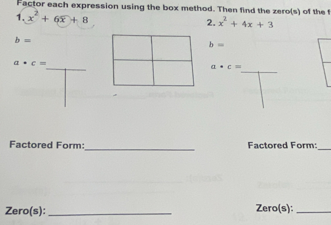 Factor each expression using the box method. Then find the zero(s) of the f 
1. x^2+6x+8
2. x^2+4x+3
b=
b=
_
a· c=
_
a· c=
_ 
Factored Form: Factored Form:_ 
Zero(s): _Zero(s):_