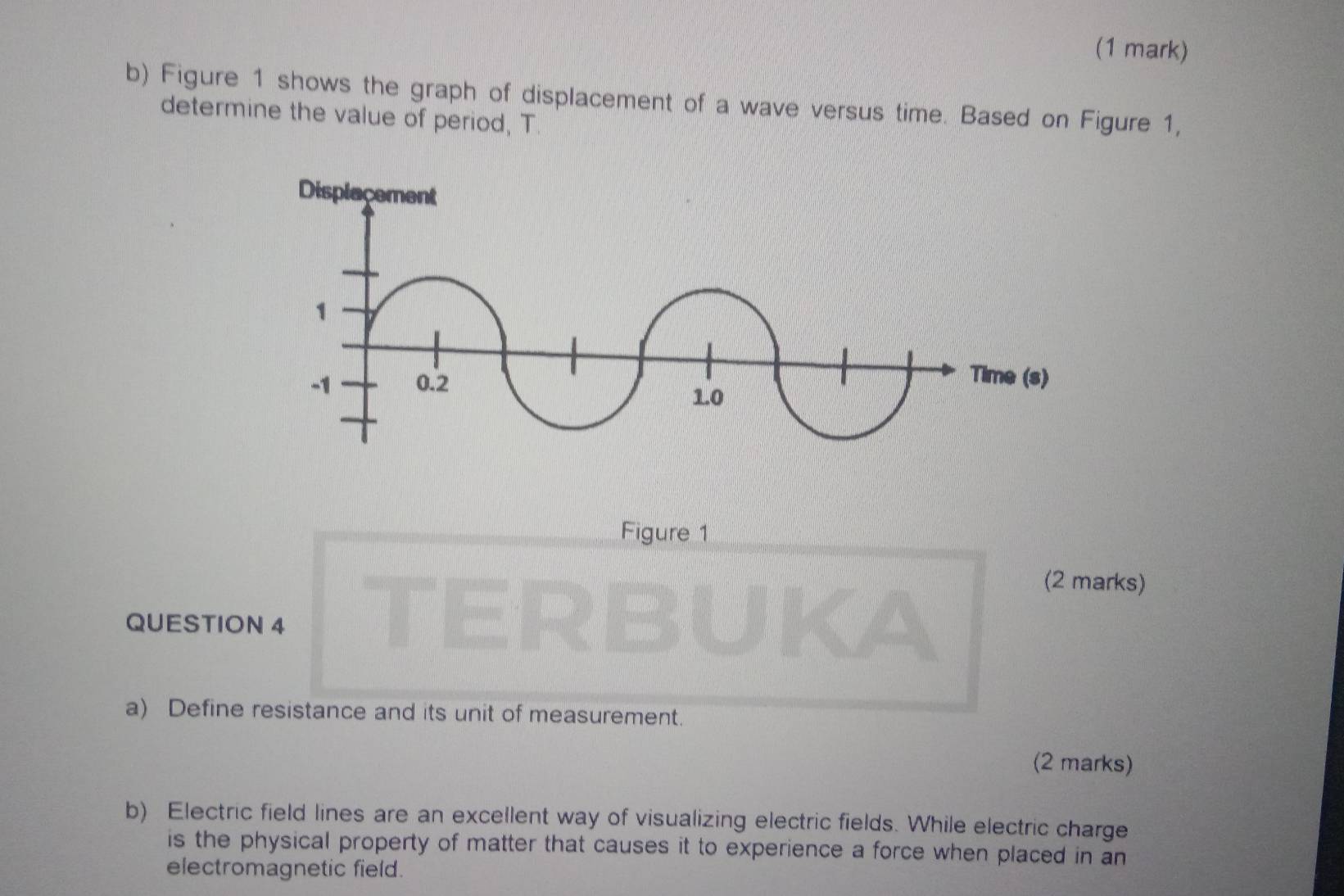 Figure 1 shows the graph of displacement of a wave versus time. Based on Figure 1, 
determine the value of period, T. 
Figure 1 
(2 marks) 
QUESTION 4 
a) Define resistance and its unit of measurement. 
(2 marks) 
b) Electric field lines are an excellent way of visualizing electric fields. While electric charge 
is the physical property of matter that causes it to experience a force when placed in an 
electromagnetic field.