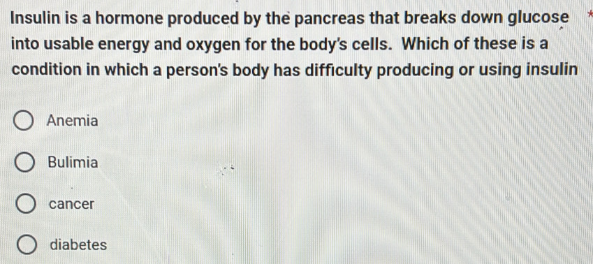 Insulin is a hormone produced by the pancreas that breaks down glucose
into usable energy and oxygen for the body's cells. Which of these is a
condition in which a person's body has difficulty producing or using insulin
Anemia
Bulimia
cancer
diabetes