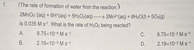 (The rate of formation of water from the reaction:
2MnO_4^(-(aq)+6H^+)(aq)+5H_2O_2(aq)to 2Mn^(2+)(aq)+8H_2O(l)+5O_2(g)
is 0.035Ms^(-1). What is the rate of H_2O_2 being reacted?
A. 8.75* 10^(-4)Ms^(-1) C. 8.75* 10^(-3)Ms^(-1)
B. 2.19* 10^(-3)Ms^(-1) D. 2.19* 10^(-2)Ms^(-1)