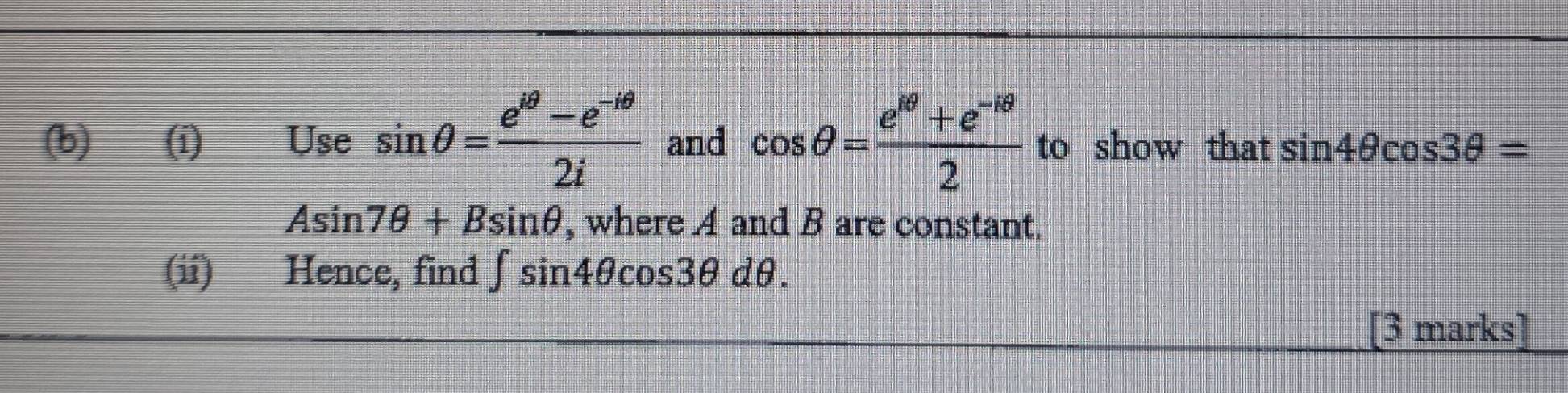 ==Use sin θ = (e^(iθ)-e^(-iθ))/2i  and cos θ = (e^(4θ)+e^(-1θ))/2  to show that sin 4θ cos 3θ =
Asin 7θ +Bsin θ , where A and B are constant. 
(ii) Hence, find ∈t sin 4θ cos 3θ dθ. 
[3 marks]