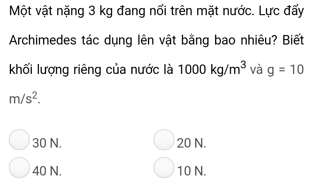 Một vật nặng 3 kg đang nổi trên mặt nước. Lực đẩy
Archimedes tác dụng lên vật bằng bao nhiêu? Biết
khối lượng riêng của nước là 1000kg/m^3 và g=10
m/s^2.
30 N. 20 N.
40 N. 10 N.