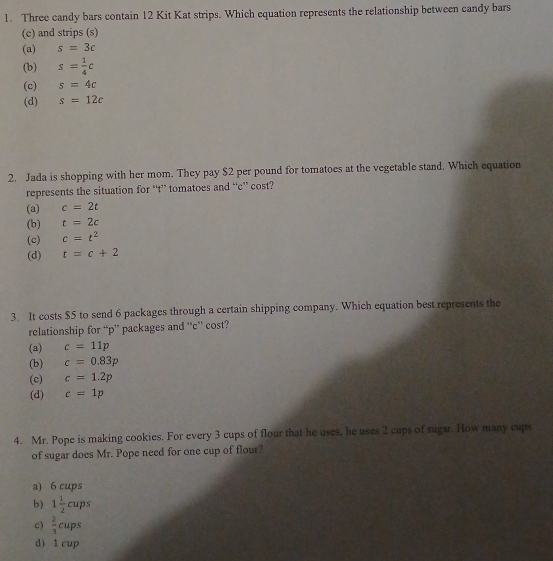 Three candy bars contain 12 Kit Kat strips. Which equation represents the relationship between candy bars
(c) and strips (s)
(a) s=3c
(b) s= 1/4 c
(c) s=4c
(d) s=12c
2. Jada is shopping with her mom. They pay $2 per pound for tomatoes at the vegetable stand. Which equation
represents the situation for “t’ tomatoes and “ c ” cost?
(a) c=2t
(b) t=2c
(c) c=t^2
(d) t=c+2
3. It costs $5 to send 6 packages through a certain shipping company. Which equation best represents the
relationship for “ p ” packages and “ c ” cost?
(a) c=11p
(b) c=0.83p
(c) c=1.2p
(d) c=1p
4. Mr. Pope is making cookies. For every 3 cups of flour that he uses, he uses 2 cups of sugar. How many cups
of sugar does Mr. Pope need for one cup of flour?
a) 6 cups
b) 1 1/2 cups
c)  2/3 ci ups
d) 1 cup