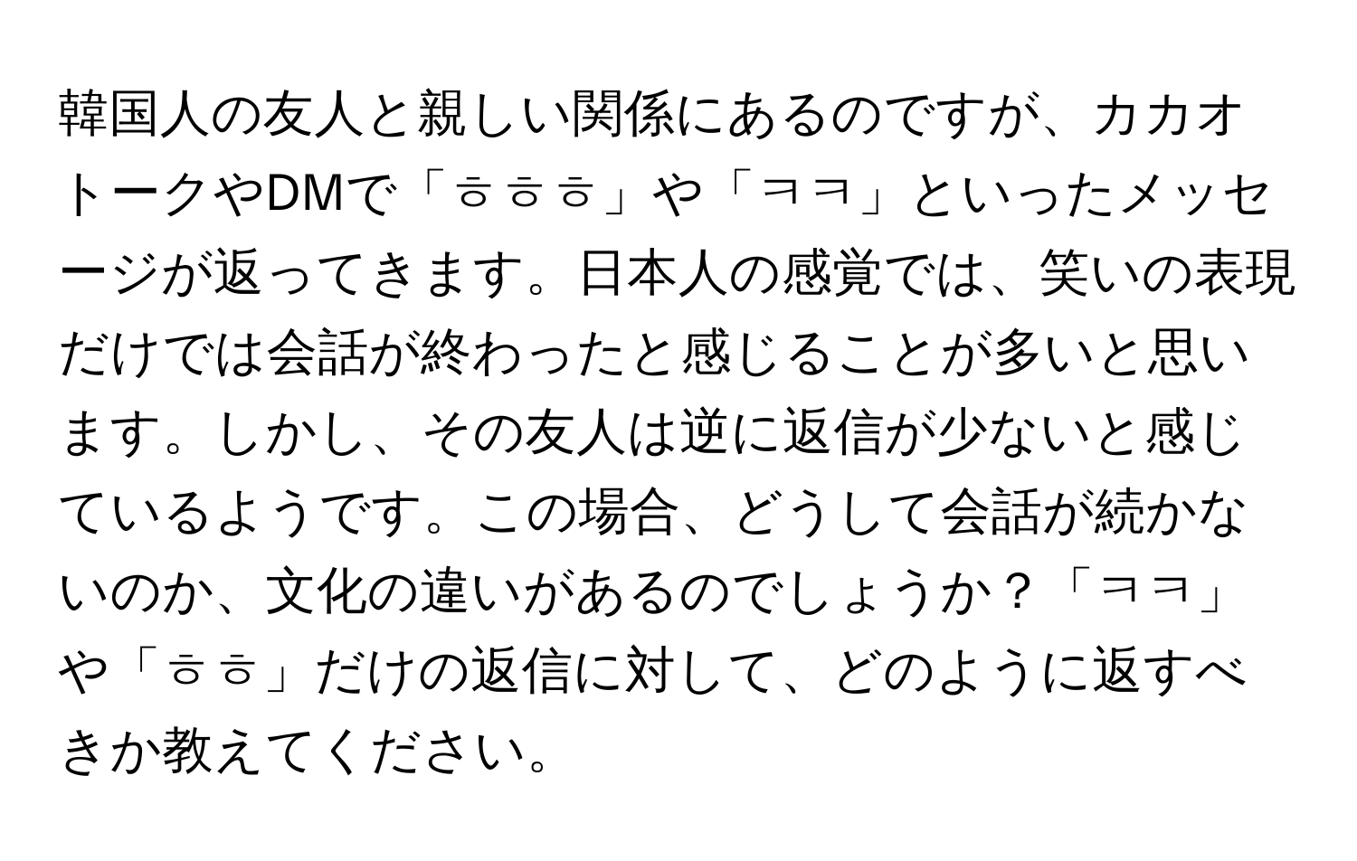 韓国人の友人と親しい関係にあるのですが、カカオトークやDMで「ㅎㅎㅎ」や「ㅋㅋ」といったメッセージが返ってきます。日本人の感覚では、笑いの表現だけでは会話が終わったと感じることが多いと思います。しかし、その友人は逆に返信が少ないと感じているようです。この場合、どうして会話が続かないのか、文化の違いがあるのでしょうか？「ㅋㅋ」や「ㅎㅎ」だけの返信に対して、どのように返すべきか教えてください。