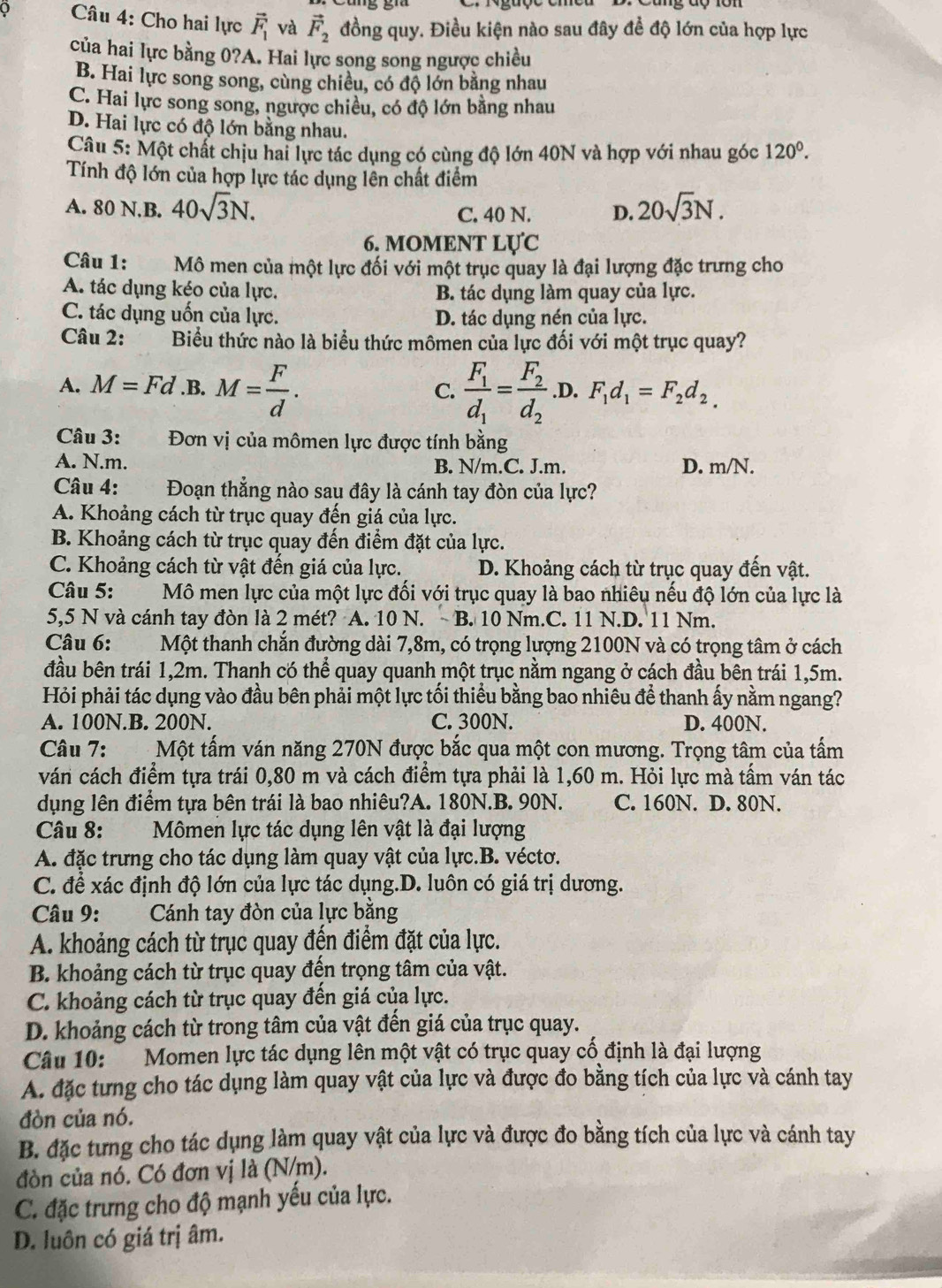 Cho hai lực vector F_1 và vector F_2 đồng quy. Điều kiện nào sau đây đề độ lớn của hợp lực
của hai lực bằng 0?A. Hai lực song song ngược chiều
B. Hai lực song song, cùng chiều, có độ lớn bằng nhau
C. Hai lực song song, ngược chiều, có độ lớn bằng nhau
D. Hai lực có độ lớn bằng nhau.
Câu 5: Một chất chịu hai lực tác dụng có cùng độ lớn 40N và hợp với nhau góc 120^0.
Tính độ lớn của hợp lực tác dụng lên chất điểm
A. 80 N.B. 40sqrt(3)N. C. 40 N. D. 20sqrt(3)N.
6. MOMENT LU'C
Câu 1: *Mô men của một lực đối với một trục quay là đại lượng đặc trưng cho
A. tác dụng kéo của lực. B. tác dụng làm quay của lực.
C. tác dụng uốn của lực. D. tác dụng nén của lực.
Câu 2: Biểu thức nào là biểu thức mômen của lực đối với một trục quay?
A. M=Fd.B. M= F/d . frac F_1d_1=frac F_2d_2 .D. F_1d_1=F_2d_2.
C.
Câu 3:  Đơn vị của mômen lực được tính bằng

A. N.m. B. N/m.C. J.m. D. m/N.
Câu 4: Đoạn thẳng nào sau đây là cánh tay đòn của lực?
A. Khoảng cách từ trục quay đến giá của lực.
B. Khoảng cách từ trục quay đến điểm đặt của lực.
C. Khoảng cách từ vật đến giá của lực. D. Khoảng cách từ trục quay đến vật.
Câu 5:  Mô men lực của một lực đối với trục quay là bao nhiêu nếu độ lớn của lực là
5,5 N và cánh tay đòn là 2 mét? A. 10 N. B. 10 Nm.C. 11 N.D. 11 Nm.
Câu 6: Một thanh chắn đường dài 7,8m, có trọng lượng 2100N và có trọng tâm ở cách
đầu bên trái 1,2m. Thanh có thể quay quanh một trục nằm ngang ở cách đầu bên trái 1,5m.
Hỏi phải tác dụng vào đầu bên phải một lực tối thiểu bằng bao nhiêu để thanh ấy nằm ngang?
A. 100N.B. 200N. C. 300N. D. 400N.
Câu 7: `A . Một tấm ván năng 270N được bắc qua một con mương. Trọng tâm của tấm
ván cách điểm tựa trái 0,80 m và cách điểm tựa phải là 1,60 m. Hỏi lực mà tầm ván tác
dụng lên điểm tựa bên trái là bao nhiêu?A. 180N.B. 90N. C. 160N. D. 80N.
Câu 8: Mômen lực tác dụng lên vật là đại lượng
A. đặc trưng cho tác dụng làm quay vật của lực.B. véctơ.
C. đề xác định độ lớn của lực tác dụng.D. luôn có giá trị dương.
Câu 9: Cánh tay đòn của lực bằng
A. khoảng cách từ trục quay đến điểm đặt của lực.
B. khoảng cách từ trục quay đến trọng tâm của vật.
C. khoảng cách từ trục quay đến giá của lực.
D. khoảng cách từ trong tâm của vật đến giá của trục quay.
Câu 10:  Momen lực tác dụng lên một vật có trục quay cố định là đại lượng
A. đặc tưng cho tác dụng làm quay vật của lực và được đo bằng tích của lực và cánh tay
đòn của nó.
B. đặc tưng cho tác dụng làm quay vật của lực và được đo bằng tích của lực và cánh tay
đòn của nó. Có đơn vị là (N/m).
C. đặc trưng cho độ mạnh yếu của lực.
D. luôn có giá trị âm.