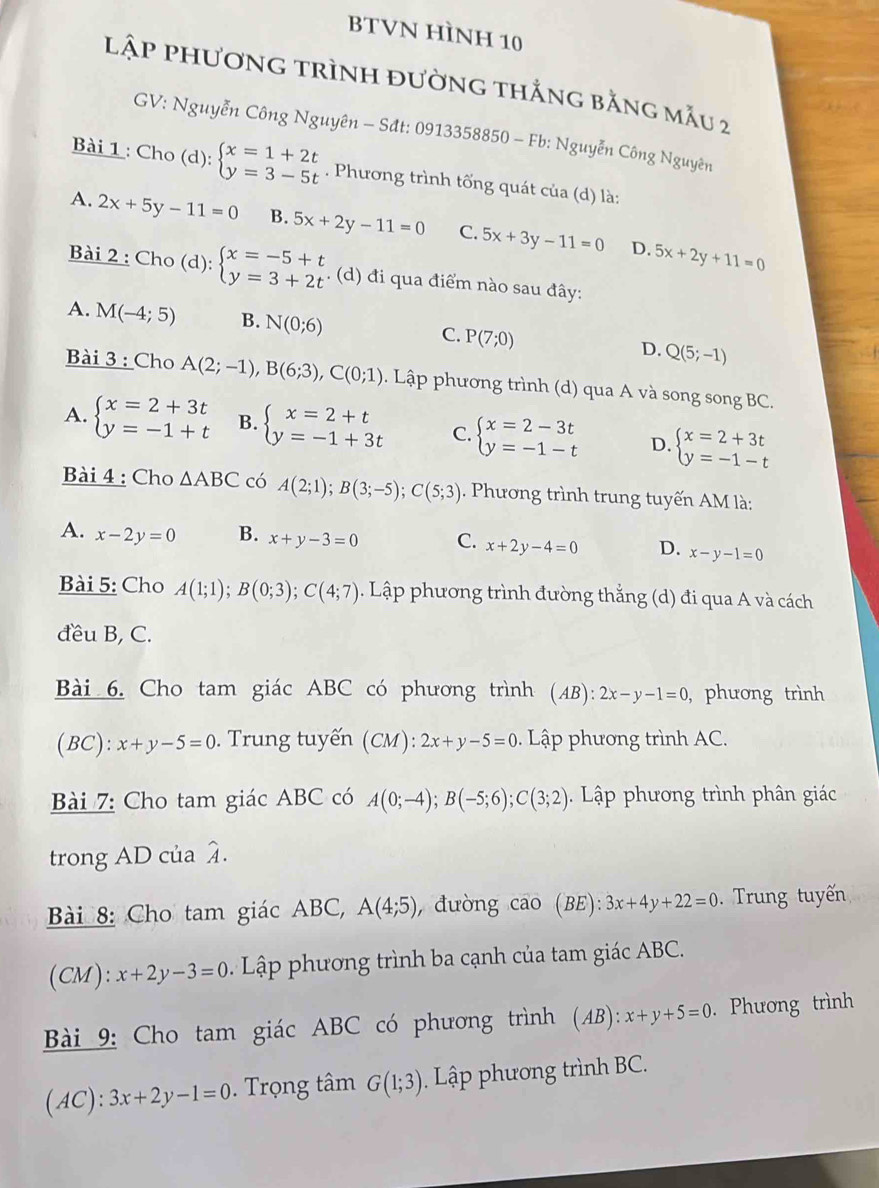 BTVN HÌNH 10
lập phương trình đường thắng bằng mẫu 2
GV: Nguyễn Công Nguyên - Sđt: 0913358850 - Fb: Nguyễn Công Nguyên
Bài 1 : Cho (d): beginarrayl x=1+2t y=3-5tendarray.. Phương trình tống quát của (d) là:
A. 2x+5y-11=0 B. 5x+2y-11=0 C. 5x+3y-11=0 5x+2y+11=0
D.
Bài 2 : Cho (d): beginarrayl x=-5+t y=3+2tendarray.. (d) đi qua điểm nào sau đây:
A. M(-4;5) B. N(0;6) C. P(7;0) D. Q(5;-1)
Bài 3 : Cho A(2;-1),B(6;3),C(0;1). Lập phương trình (d) qua A và song song BC.
A. beginarrayl x=2+3t y=-1+tendarray. B. beginarrayl x=2+t y=-1+3tendarray. C. beginarrayl x=2-3t y=-1-tendarray. D. beginarrayl x=2+3t y=-1-tendarray.
Bài 4 : Cho △ ABC có A(2;1);B(3;-5);C(5;3). Phương trình trung tuyến AM là:
A. x-2y=0 B. x+y-3=0 C. x+2y-4=0 D. x-y-1=0
Bài 5: Cho A(1;1);B(0;3);C(4;7). Lập phương trình đường thắng (d) đi qua A và cách
đều B, C.
Bài 6. Cho tam giác ABC có phương trình (AB): 2x-y-1=0 , phương trình
(BC): x+y-5=0. Trung tuyến (CM): 2x+y-5=0. Lập phương trình AC.
Bài 7: Cho tam giác ABC có A(0;-4);B(-5;6);C(3;2).  Lập phương trình phân giác
trong AD của widehat A
Bài 8: Cho tam giác ABC, A(4;5), , đường cāo (BE):3x+4y+22=0. Trung tuyến
(CM): x+2y-3=0 Lập phương trình ba cạnh của tam giác ABC.
Bài 9: Cho tam giác ABC có phương trình (AB):x+y+5=0. Phương trình
(AC): 3x+2y-1=0 Trọng tâm G(1;3). Lập phương trình BC.