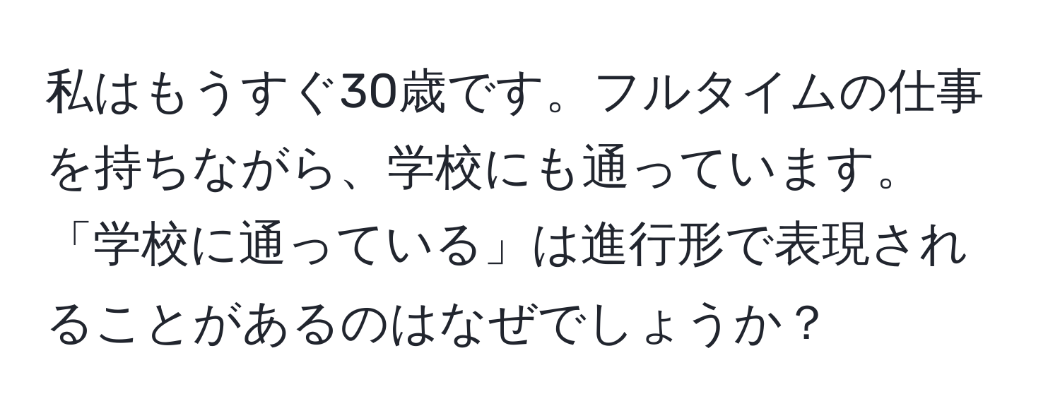 私はもうすぐ30歳です。フルタイムの仕事を持ちながら、学校にも通っています。  
「学校に通っている」は進行形で表現されることがあるのはなぜでしょうか？