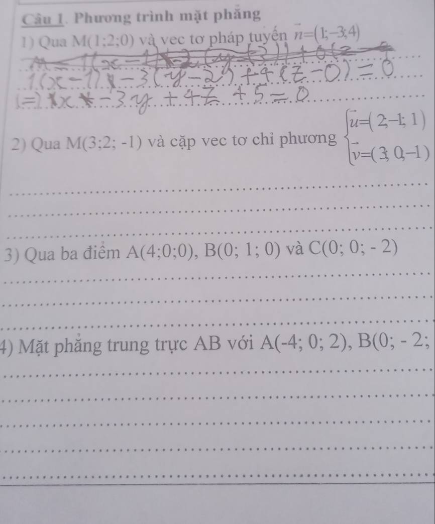 Phương trình mặt phăng 
_ 
1) Qua M(1;2;0) và vec tơ pháp tuyện n=(1;-3;4)
_ 
_ 
_ 
_ 
_ 

_ 
2) Qua M(3;2;-1) và cặp vec tơ chỉ phương beginarrayl u=(2,-1,1) v=(3,0,-1)endarray.
_ 
_ 
_ 
_ 
3) Qua ba điểm A(4;0;0), B(0;1;0) và C(0;0;-2)
_ 
_ 
4) Mặt phăng trung trực AB với A(-4;0;2), B(0;-2;
_ 
_ 
_ 
_ 
_