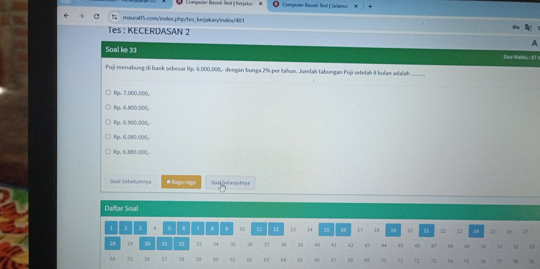 Computer Based-Test | Kerjakan X Computer Based-Test | Selamat
maura05.com/index.php/tes_kerjakan/index/401
Tes : KECERDASAN 2
A
Soal ke 33 Sisa Waktu : 67 r
Puji menabung di bank sebesar Rp. 6.000.000,- dengan bunga 2% per tahun. Jumlah tabungan Puji setelah 8 bulan adalah .......
Rp. 7.000.000,-
Rp. 6.800.000,-
Rp. 6.900.000,-
Rp. 6.080.000,-
Rp. 6.880.000,-
Soal Sebelumnya * Ragu-ragu Soa Selanjutnya
Daftar Soal
1 2 3 4 5 6 8 9 10 11 12 13 14 15 16 17 18 19 20 21 22 23 24 25 26 27
28 29 30 31 32 33 34 35 36 37 38 39 40 41 42 43 44 45 46 47 48 49 50 51 52 53
54 55 56 57 58 59 60 61 62 63 64 65 66 67 68 69 70 71 72 73 74 75 76 77 78 79