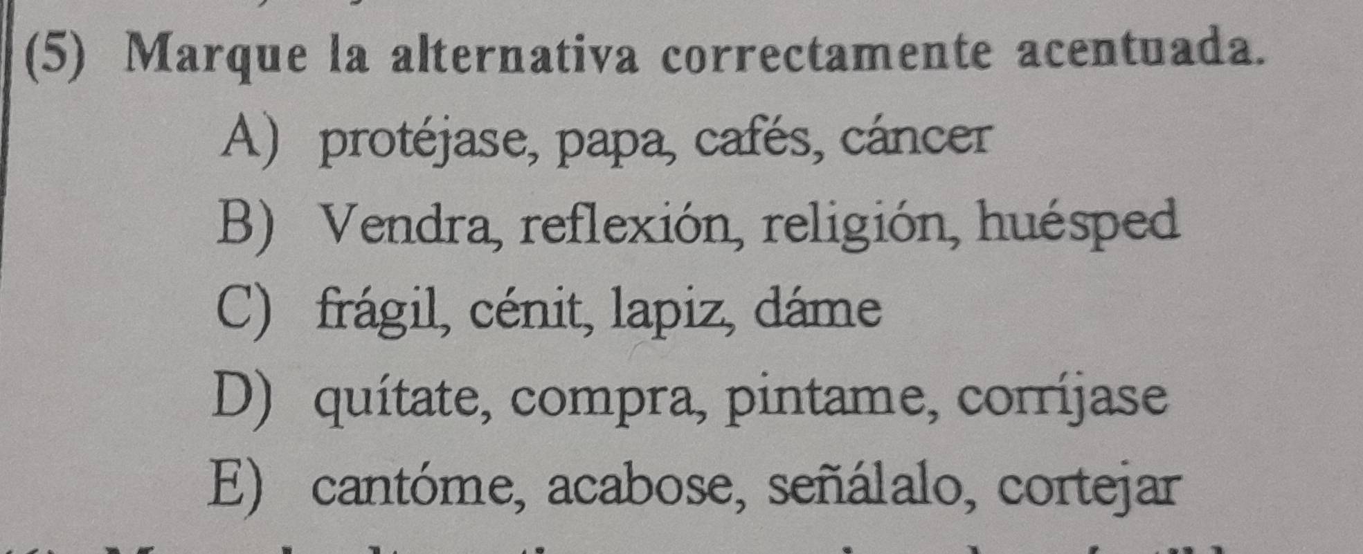 (5) Marque la alternativa correctamente acentuada.
A) protéjase, papa, cafés, cáncer
B) Vendra, reflexión, religión, huésped
C) frágil, cénit, lapiz, dáme
D) quítate, compra, pintame, corríjase
E) cantóme, acabose, señálalo, cortejar