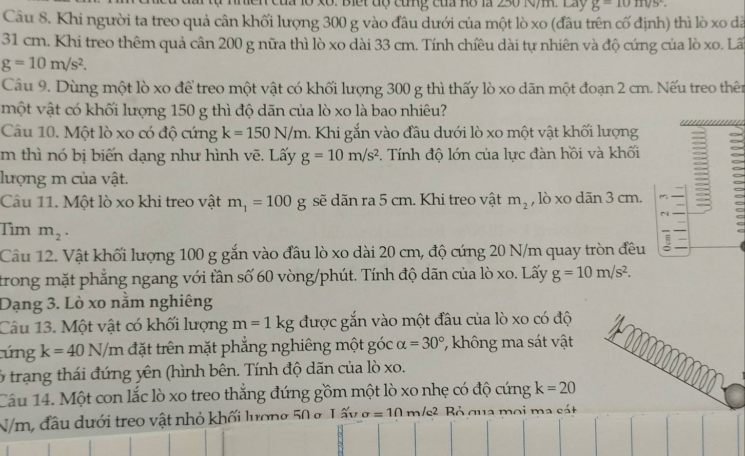 1ồ xô: Biết độ cùng của hồ là 250 N/m. Lãy g=10m/s^2.
Câu 8. Khi người ta treo quả cân khối lượng 300 g vào đầu dưới của một lò xo (đầu trên cố định) thì lò xo dã
31 cm. Khi treo thêm quả cân 200 g nữa thì lò xo dài 33 cm. Tính chiều dài tự nhiên và độ cứng của lò xo. Lã
g=10m/s^2.
Câu 9. Dùng một lò xo để treo một vật có khối lượng 300 g thì thấy lò xo dãn một đoạn 2 cm. Nếu treo thên
một vật có khối lượng 150 g thì độ dãn của lò xo là bao nhiêu?
Câu 10. Một lò xo có độ cứng k=150N/m 1. Khi gắn vào đầu dưới lò xo một vật khối lượng
m thì nó bị biến dạng như hình vẽ. Lấy g=10m/s^2. Tính độ lớn của lực đàn hồi và khối
lượng m của vật.
Câu 11. Một lò xo khi treo vật m_1=100g sẽ dãn ra 5 cm. Khi treo vật m_2 , lò xo dãn 3 cm. M
N
Tìm m_2.
Câu 12. Vật khối lượng 100 g gắn vào đầu lò xo dài 20 cm, độ cứng 20 N/m quay tròn đều
trong mặt phẳng ngang với tần số 60 vòng/phút. Tính độ dãn của lò xo. Lấy g=10m/s^2.
Dạng 3. Lò xo nằm nghiêng
Câu 13. Một vật có khối lượng m=1kg được gắn vào một đầu của lò xo có độ
cúng k=40N/m đặt trên mặt phẳng nghiêng một góc alpha =30° ' không ma sát vật
6 trạng thái đứng yên (hình bên. Tính độ dãn của lò xo.
Câu 14. Một con lắc lò xo treo thắng đứng gồm một lò xo nhẹ có độ cứng k=20
N/m, đầu dưới treo vật nhỏ khối lương 50 g L ấy sigma =10 m/s² Bỏ qua mọi ma sát